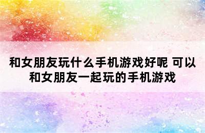 和女朋友玩什么手机游戏好呢 可以和女朋友一起玩的手机游戏